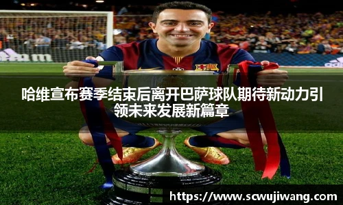 哈维宣布赛季结束后离开巴萨球队期待新动力引领未来发展新篇章